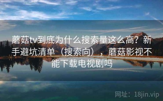 蘑菇tv到底为什么搜索量这么高？新手避坑清单（搜索向），蘑菇影视不能下载电视剧吗