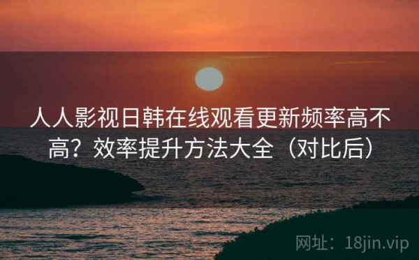人人影视日韩在线观看更新频率高不高？效率提升方法大全（对比后）