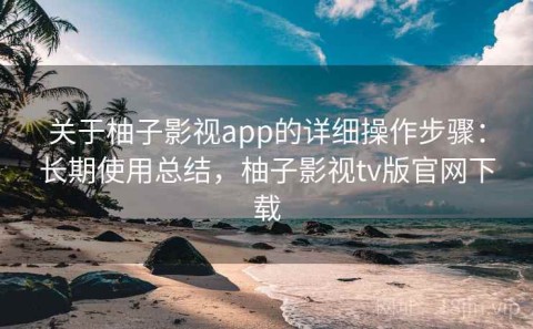 关于柚子影视app的详细操作步骤：长期使用总结，柚子影视tv版官网下载