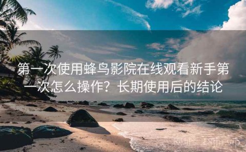 第一次使用蜂鸟影院在线观看新手第一次怎么操作？长期使用后的结论