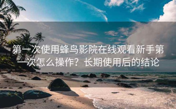 第一次使用蜂鸟影院在线观看新手第一次怎么操作？长期使用后的结论