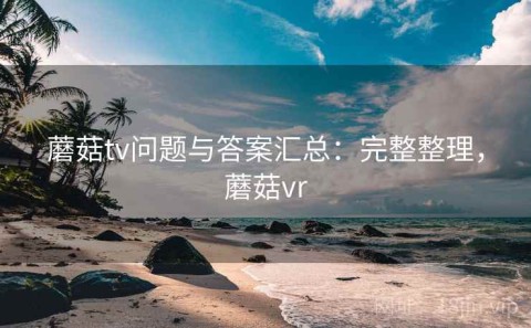 蘑菇tv问题与答案汇总：完整整理，蘑菇vr