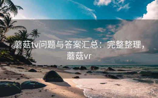 蘑菇tv问题与答案汇总：完整整理，蘑菇vr
