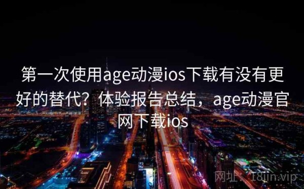 第一次使用age动漫ios下载有没有更好的替代？体验报告总结，age动漫官网下载ios