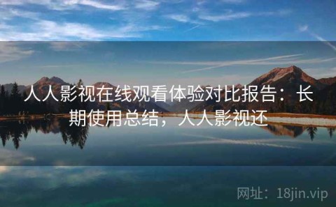 人人影视在线观看体验对比报告：长期使用总结，人人影视还