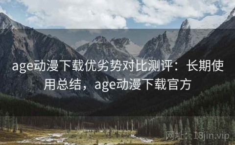 age动漫下载优劣势对比测评：长期使用总结，age动漫下载官方