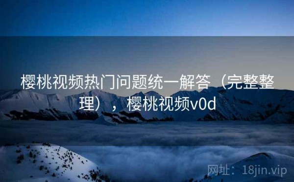 樱桃视频热门问题统一解答（完整整理），樱桃视频v0d