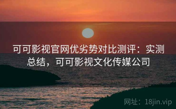 可可影视官网优劣势对比测评：实测总结，可可影视文化传媒公司