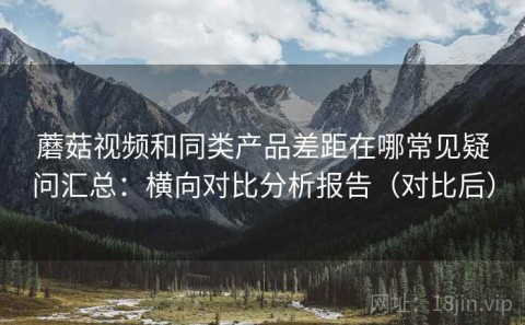 蘑菇视频和同类产品差距在哪常见疑问汇总：横向对比分析报告（对比后）