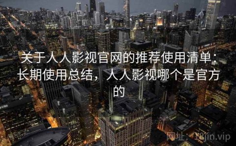 关于人人影视官网的推荐使用清单：长期使用总结，人人影视哪个是官方的