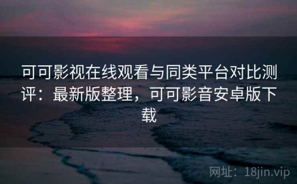 可可影视在线观看与同类平台对比测评：最新版整理，可可影音安卓版下载
