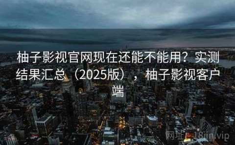 柚子影视官网现在还能不能用？实测结果汇总（2025版），柚子影视客户端