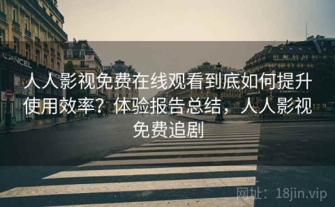 人人影视免费在线观看到底如何提升使用效率？体验报告总结，人人影视免费追剧