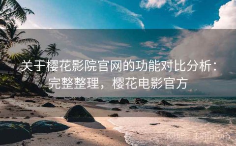 关于樱花影院官网的功能对比分析：完整整理，樱花电影官方
