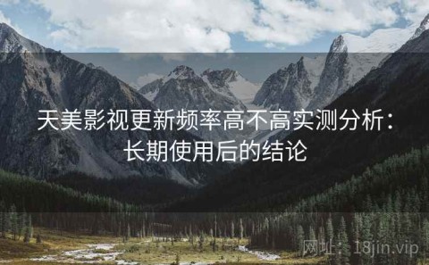 天美影视更新频率高不高实测分析：长期使用后的结论