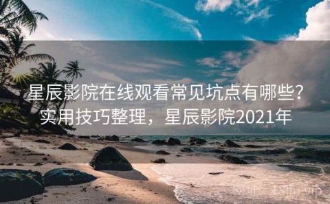 星辰影院在线观看常见坑点有哪些？实用技巧整理，星辰影院2021年