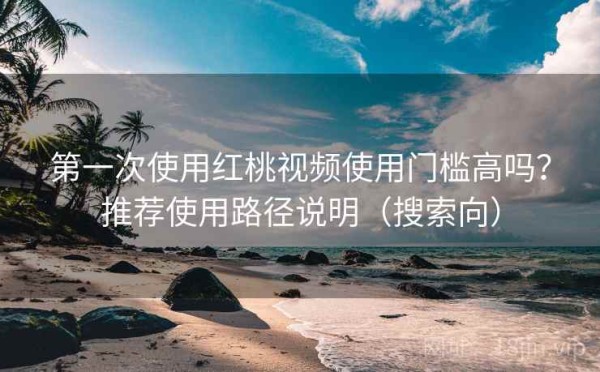 第一次使用红桃视频使用门槛高吗？推荐使用路径说明（搜索向）