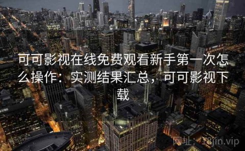 可可影视在线免费观看新手第一次怎么操作：实测结果汇总，可可影视下载