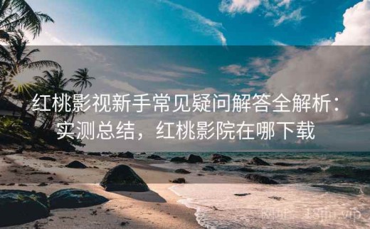 红桃影视新手常见疑问解答全解析：实测总结，红桃影院在哪下载