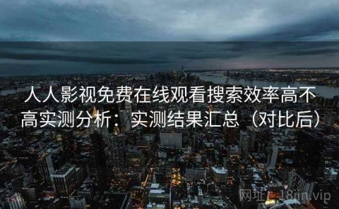 人人影视免费在线观看搜索效率高不高实测分析：实测结果汇总（对比后）