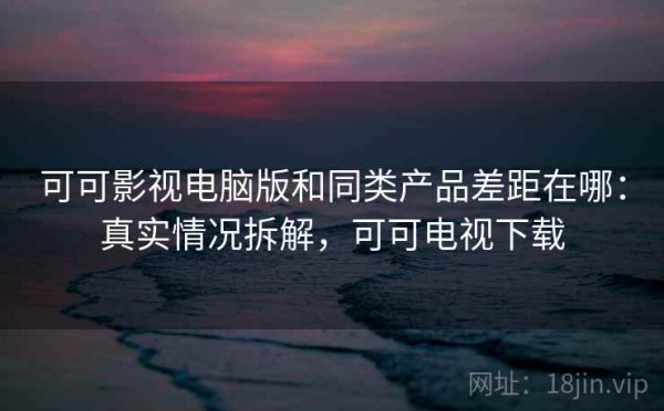 可可影视电脑版和同类产品差距在哪：真实情况拆解，可可电视下载