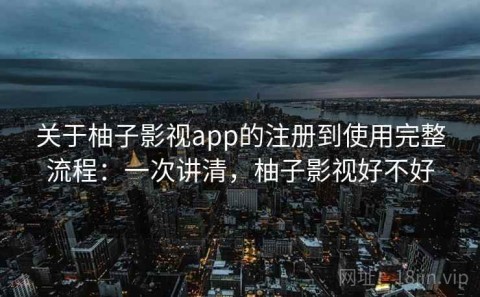 关于柚子影视app的注册到使用完整流程：一次讲清，柚子影视好不好
