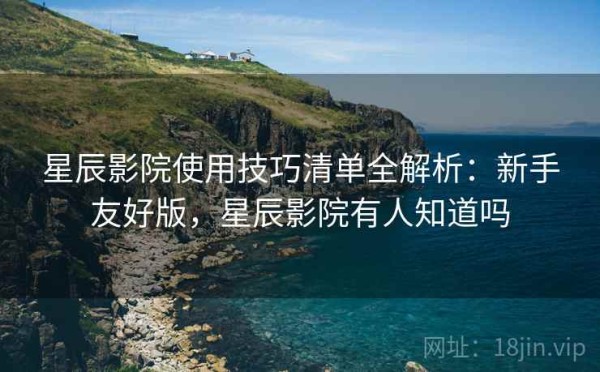 星辰影院使用技巧清单全解析：新手友好版，星辰影院有人知道吗