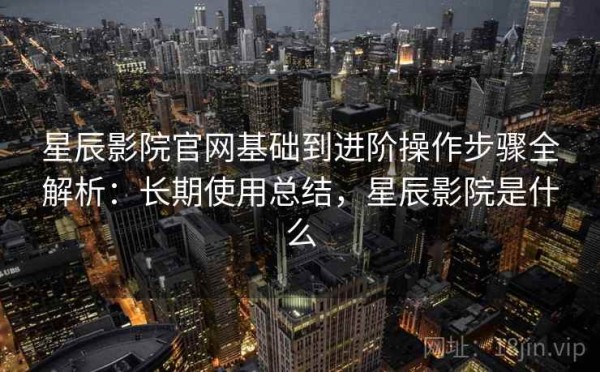 星辰影院官网基础到进阶操作步骤全解析：长期使用总结，星辰影院是什么