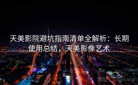 天美影院避坑指南清单全解析：长期使用总结，天美影像艺术