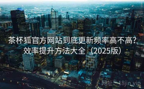 茶杯狐官方网站到底更新频率高不高？效率提升方法大全（2025版）