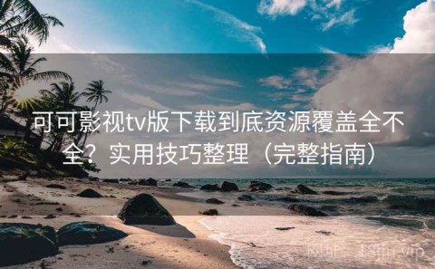 可可影视tv版下载到底资源覆盖全不全？实用技巧整理（完整指南）