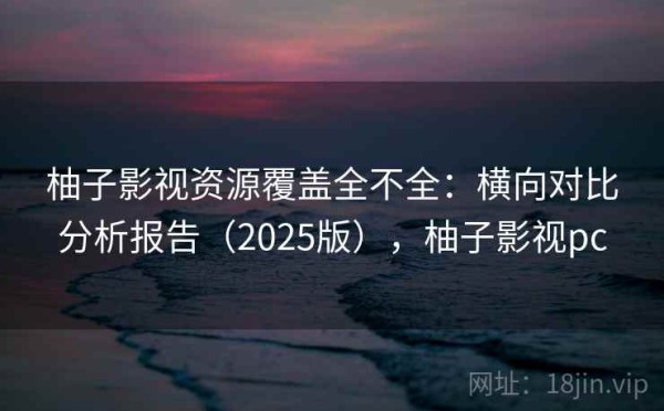柚子影视资源覆盖全不全：横向对比分析报告（2025版），柚子影视pc