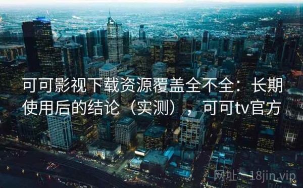 可可影视下载资源覆盖全不全：长期使用后的结论（实测），可可tv官方