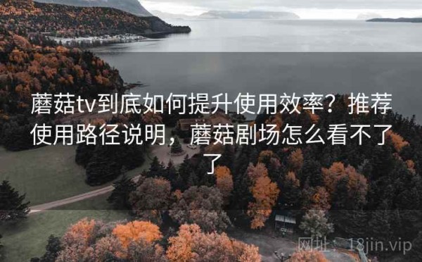 蘑菇tv到底如何提升使用效率？推荐使用路径说明，蘑菇剧场怎么看不了了