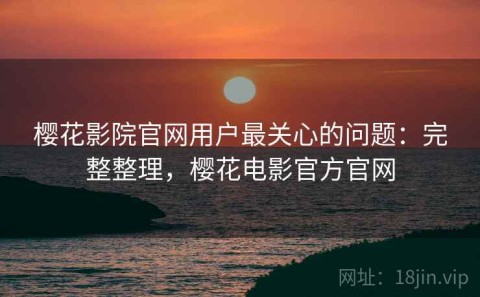 樱花影院官网用户最关心的问题：完整整理，樱花电影官方官网