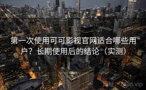 第一次使用可可影视官网适合哪些用户？长期使用后的结论（实测）