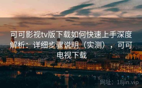 可可影视tv版下载如何快速上手深度解析：详细步骤说明（实测），可可电视下载