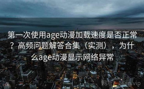 第一次使用age动漫加载速度是否正常？高频问题解答合集（实测），为什么age动漫显示网络异常
