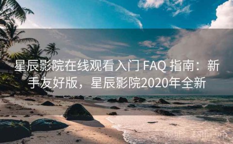 星辰影院在线观看入门 FAQ 指南：新手友好版，星辰影院2020年全新