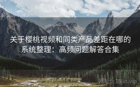 关于樱桃视频和同类产品差距在哪的系统整理：高频问题解答合集