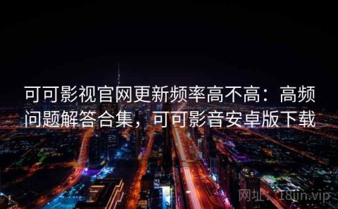 可可影视官网更新频率高不高：高频问题解答合集，可可影音安卓版下载