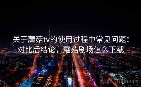 关于蘑菇tv的使用过程中常见问题：对比后结论，蘑菇剧场怎么下载