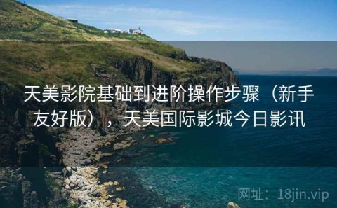 天美影院基础到进阶操作步骤（新手友好版），天美国际影城今日影讯