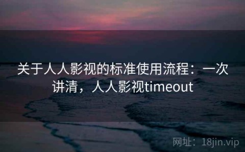关于人人影视的标准使用流程：一次讲清，人人影视timeout