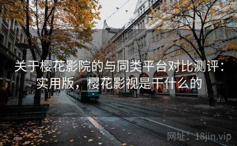 关于樱花影院的与同类平台对比测评：实用版，樱花影视是干什么的