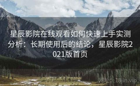星辰影院在线观看如何快速上手实测分析：长期使用后的结论，星辰影院2021版首页
