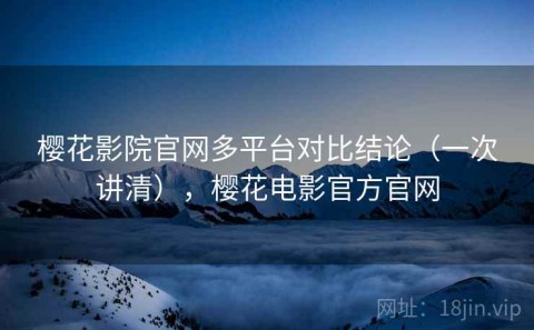 樱花影院官网多平台对比结论（一次讲清），樱花电影官方官网