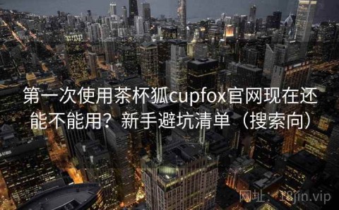 第一次使用茶杯狐cupfox官网现在还能不能用？新手避坑清单（搜索向）