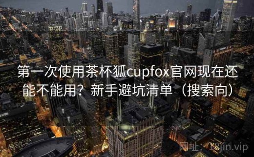 第一次使用茶杯狐cupfox官网现在还能不能用？新手避坑清单（搜索向）