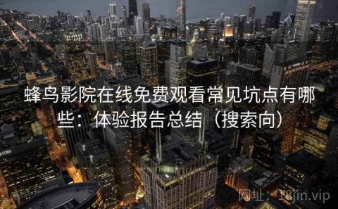 蜂鸟影院在线免费观看常见坑点有哪些：体验报告总结（搜索向）